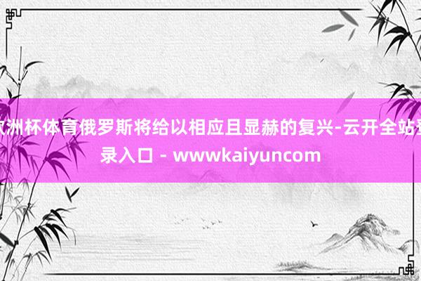 欧洲杯体育俄罗斯将给以相应且显赫的复兴-云开全站登录入口 - wwwkaiyuncom