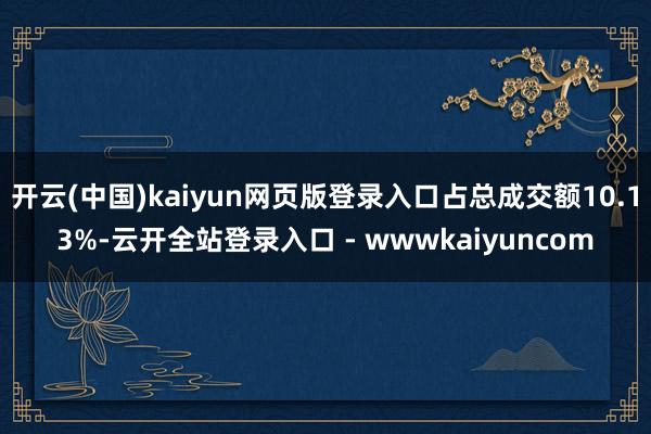 开云(中国)kaiyun网页版登录入口占总成交额10.13%-云开全站登录入口 - wwwkaiyuncom