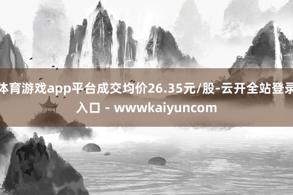 体育游戏app平台成交均价26.35元/股-云开全站登录入口 - wwwkaiyuncom