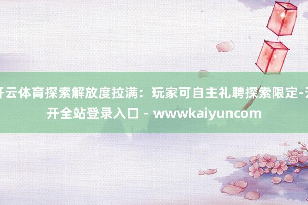 开云体育探索解放度拉满：玩家可自主礼聘探索限定-云开全站登录入口 - wwwkaiyuncom