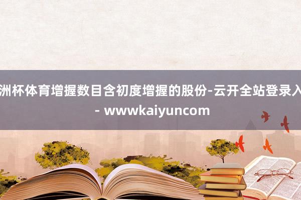 欧洲杯体育增握数目含初度增握的股份-云开全站登录入口 - wwwkaiyuncom