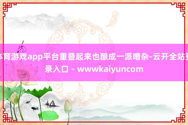 体育游戏app平台重叠起来也酿成一派嘈杂-云开全站登录入口 - wwwkaiyuncom