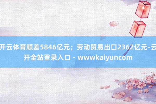 开云体育顺差5846亿元；劳动贸易出口2362亿元-云开全站登录入口 - wwwkaiyuncom