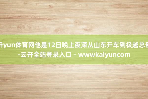 开yun体育网他是12日晚上夜深从山东开车到极越总部-云开全站登录入口 - wwwkaiyuncom