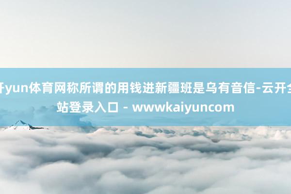 开yun体育网称所谓的用钱进新疆班是乌有音信-云开全站登录入口 - wwwkaiyuncom