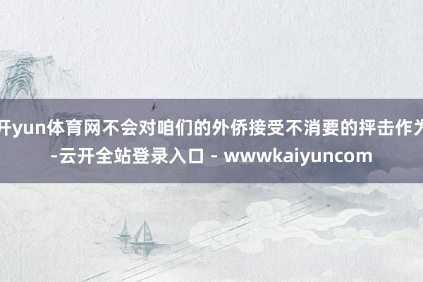 开yun体育网不会对咱们的外侨接受不消要的抨击作为-云开全站登录入口 - wwwkaiyuncom