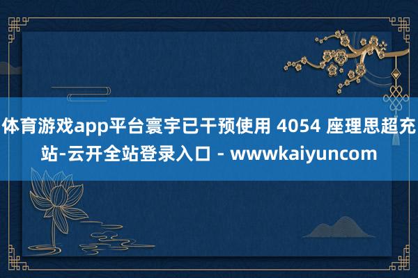 体育游戏app平台寰宇已干预使用 4054 座理思超充站-云开全站登录入口 - wwwkaiyuncom
