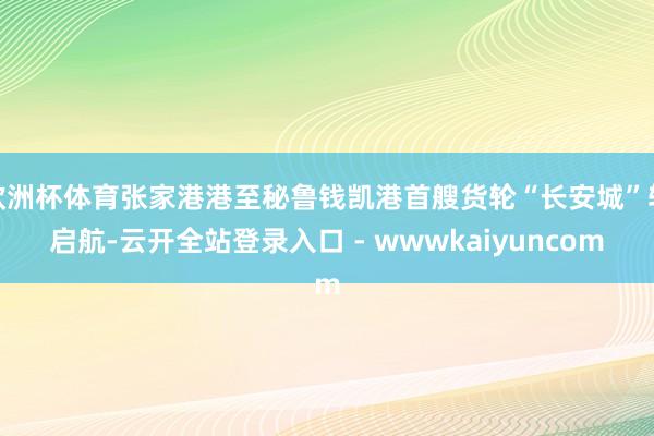 欧洲杯体育张家港港至秘鲁钱凯港首艘货轮“长安城”轮启航-云开全站登录入口 - wwwkaiyuncom