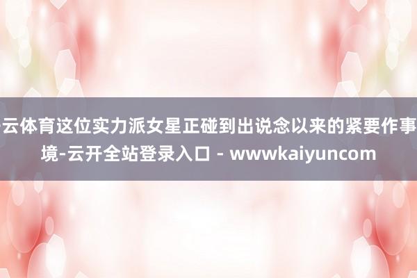 开云体育这位实力派女星正碰到出说念以来的紧要作事危境-云开全站登录入口 - wwwkaiyuncom