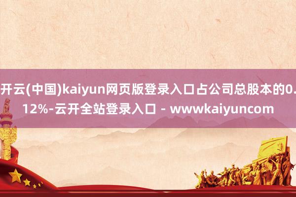 开云(中国)kaiyun网页版登录入口占公司总股本的0.12%-云开全站登录入口 - wwwkaiyuncom