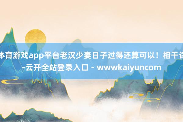体育游戏app平台老汉少妻日子过得还算可以！相干词-云开全站登录入口 - wwwkaiyuncom