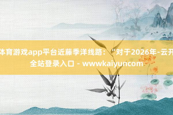 体育游戏app平台近藤季洋线路：“对于2026年-云开全站登录入口 - wwwkaiyuncom