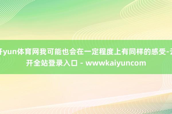 开yun体育网我可能也会在一定程度上有同样的感受-云开全站登录入口 - wwwkaiyuncom