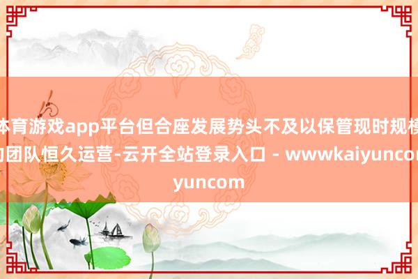 体育游戏app平台但合座发展势头不及以保管现时规模的团队恒久运营-云开全站登录入口 - wwwkaiyuncom