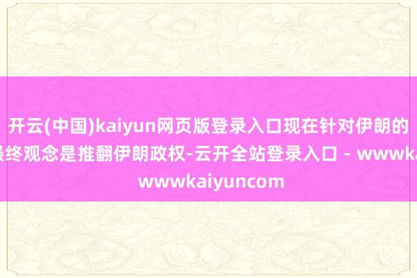 开云(中国)kaiyun网页版登录入口现在针对伊朗的这场交往最终观念是推翻伊朗政权-云开全站登录入口 - wwwkaiyuncom