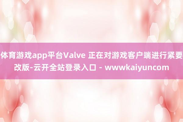 体育游戏app平台Valve 正在对游戏客户端进行紧要改版-云开全站登录入口 - wwwkaiyuncom