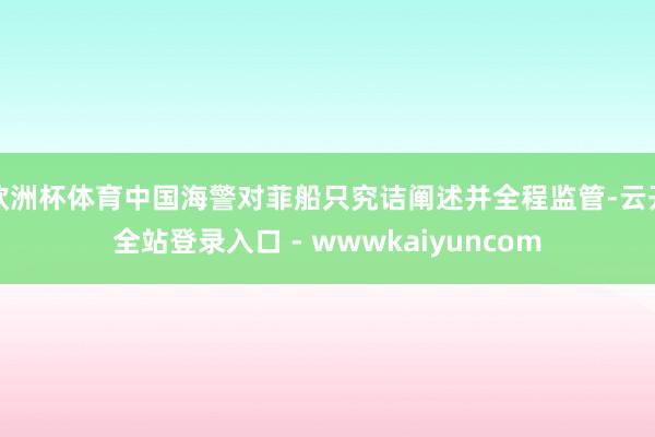 欧洲杯体育中国海警对菲船只究诘阐述并全程监管-云开全站登录入口 - wwwkaiyuncom