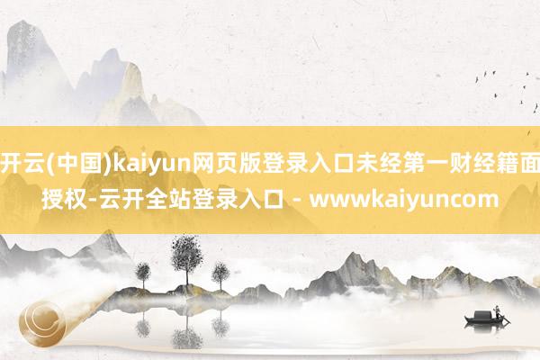 开云(中国)kaiyun网页版登录入口未经第一财经籍面授权-云开全站登录入口 - wwwkaiyuncom