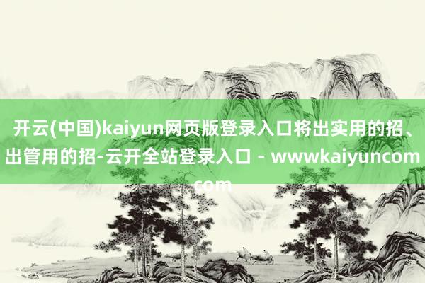 开云(中国)kaiyun网页版登录入口将出实用的招、出管用的招-云开全站登录入口 - wwwkaiyuncom