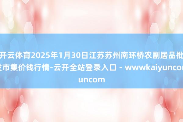 开云体育2025年1月30日江苏苏州南环桥农副居品批发市集价钱行情-云开全站登录入口 - wwwkaiyuncom