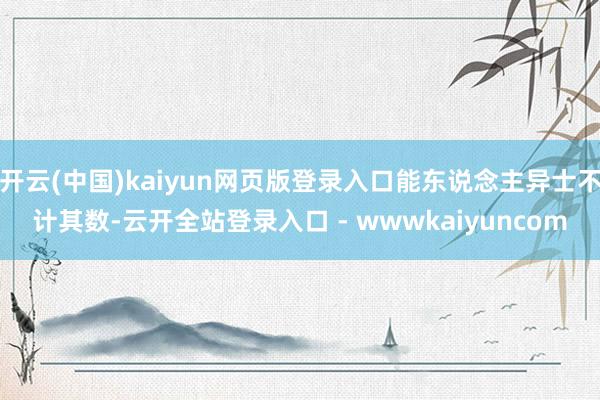 开云(中国)kaiyun网页版登录入口能东说念主异士不计其数-云开全站登录入口 - wwwkaiyuncom
