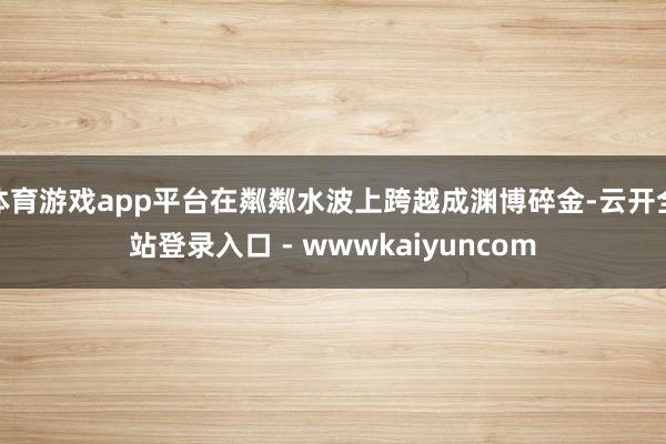 体育游戏app平台在粼粼水波上跨越成渊博碎金-云开全站登录入口 - wwwkaiyuncom