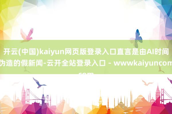 开云(中国)kaiyun网页版登录入口直言是由AI时间伪造的假新闻-云开全站登录入口 - wwwkaiyuncom