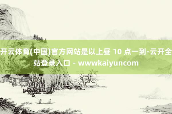 开云体育(中国)官方网站是以上昼 10 点一到-云开全站登录入口 - wwwkaiyuncom