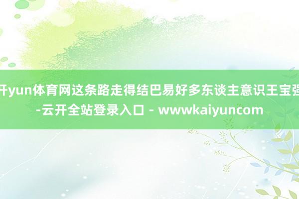 开yun体育网这条路走得结巴易好多东谈主意识王宝强-云开全站登录入口 - wwwkaiyuncom