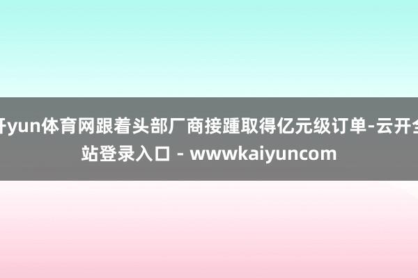 开yun体育网跟着头部厂商接踵取得亿元级订单-云开全站登录入口 - wwwkaiyuncom