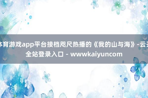 体育游戏app平台接档咫尺热播的《我的山与海》-云开全站登录入口 - wwwkaiyuncom