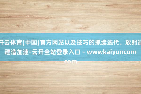 开云体育(中国)官方网站以及技巧的抓续迭代、放射端建造加速-云开全站登录入口 - wwwkaiyuncom