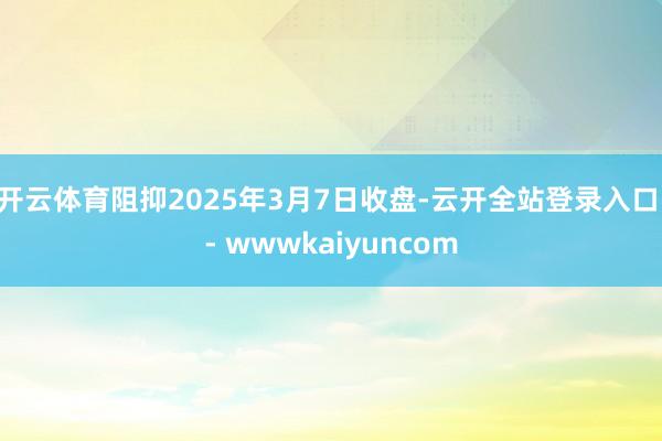 开云体育阻抑2025年3月7日收盘-云开全站登录入口 - wwwkaiyuncom