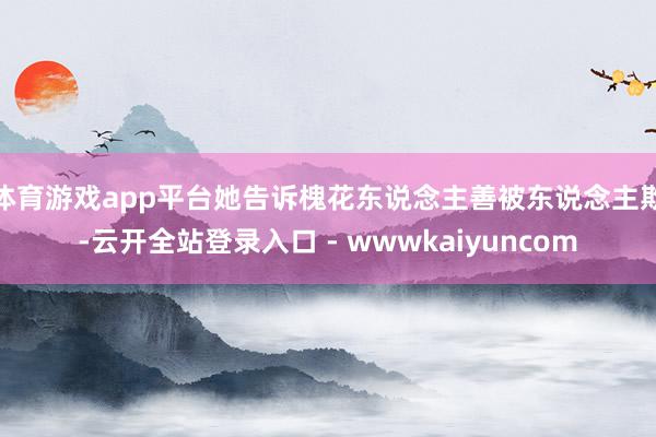 体育游戏app平台她告诉槐花东说念主善被东说念主欺-云开全站登录入口 - wwwkaiyuncom