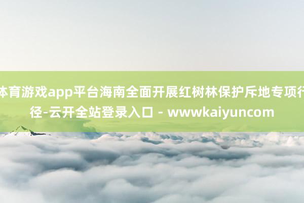 体育游戏app平台海南全面开展红树林保护斥地专项行径-云开全站登录入口 - wwwkaiyuncom