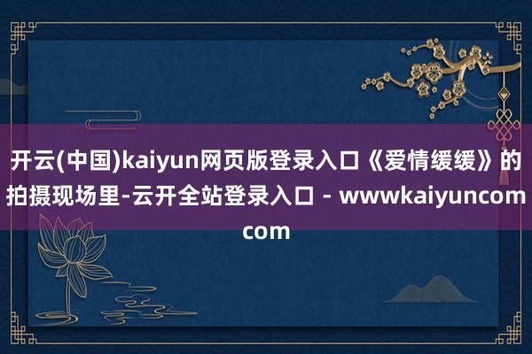 开云(中国)kaiyun网页版登录入口《爱情缓缓》的拍摄现场里-云开全站登录入口 - wwwkaiyuncom