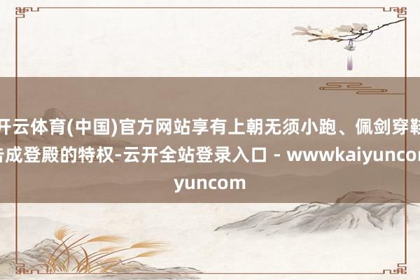 开云体育(中国)官方网站享有上朝无须小跑、佩剑穿鞋告成登殿的特权-云开全站登录入口 - wwwkaiyuncom