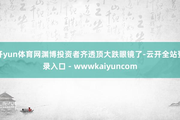 开yun体育网渊博投资者齐透顶大跌眼镜了-云开全站登录入口 - wwwkaiyuncom