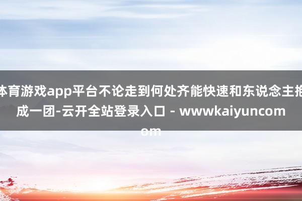 体育游戏app平台不论走到何处齐能快速和东说念主抱成一团-云开全站登录入口 - wwwkaiyuncom