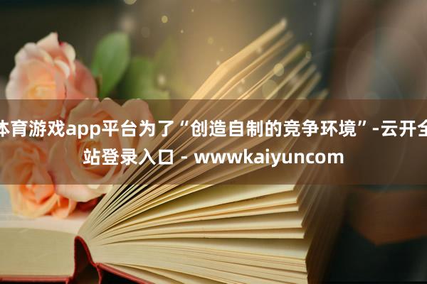 体育游戏app平台为了“创造自制的竞争环境”-云开全站登录入口 - wwwkaiyuncom
