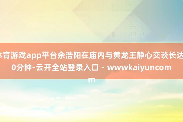 体育游戏app平台余浩阳在庙内与黄龙王静心交谈长达40分钟-云开全站登录入口 - wwwkaiyuncom