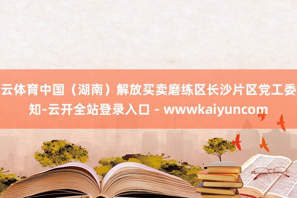 开云体育中国（湖南）解放买卖磨练区长沙片区党工委通知-云开全站登录入口 - wwwkaiyuncom
