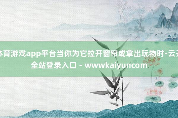 体育游戏app平台当你为它拉开窗帘或拿出玩物时-云开全站登录入口 - wwwkaiyuncom