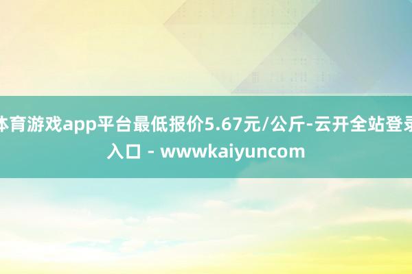 体育游戏app平台最低报价5.67元/公斤-云开全站登录入口 - wwwkaiyuncom