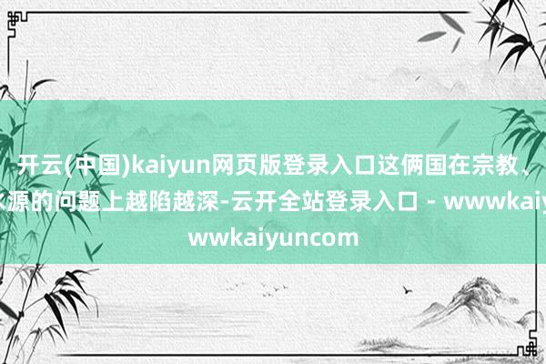 开云(中国)kaiyun网页版登录入口这俩国在宗教、地舆和水源的问题上越陷越深-云开全站登录入口 - wwwkaiyuncom