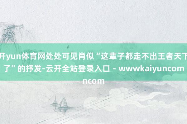 开yun体育网处处可见肖似“这辈子都走不出王者天下了”的抒发-云开全站登录入口 - wwwkaiyuncom