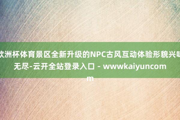 欧洲杯体育景区全新升级的NPC古风互动体验形貌兴味无尽-云开全站登录入口 - wwwkaiyuncom
