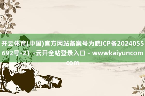 开云体育(中国)官方网站备案号为皖ICP备2024055692号-2）-云开全站登录入口 - wwwkaiyuncom