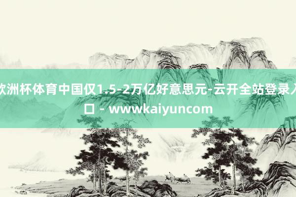 欧洲杯体育中国仅1.5-2万亿好意思元-云开全站登录入口 - wwwkaiyuncom