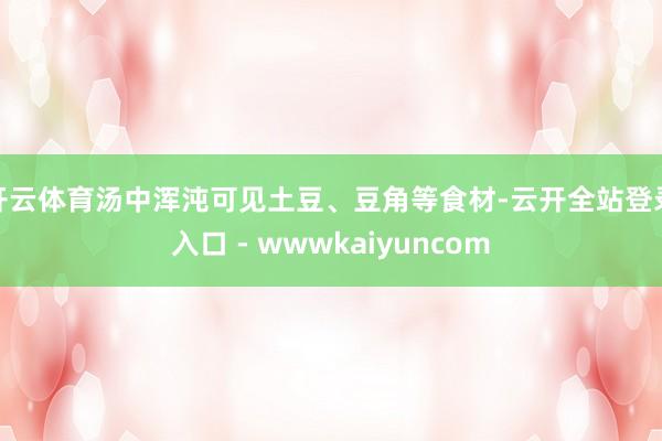 开云体育汤中浑沌可见土豆、豆角等食材-云开全站登录入口 - wwwkaiyuncom